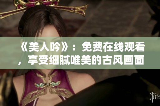 《美人吟》：免費(fèi)在線觀看，享受細(xì)膩唯美的古風(fēng)畫面和動人音樂！