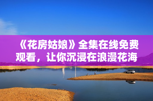 《花房姑娘》全集在線免費觀看，讓你沉浸在浪漫花海中的絕美故事