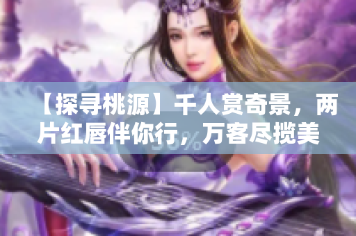【探尋桃源】千人賞奇景，兩片紅唇伴你行，萬客盡攬美不同