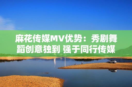 麻花傳媒MV優(yōu)勢：秀劇舞蹈創(chuàng)意獨到 強(qiáng)于同行傳媒公司
