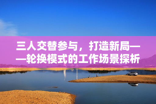 三人交替參與，打造新局——輪換模式的工作場景探析