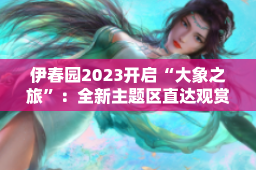 伊春園2023開啟“大象之旅”：全新主題區(qū)直達觀賞大象！