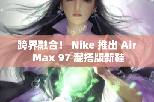 跨界融合！ Nike 推出 Air Max 97 混搭版新鞋