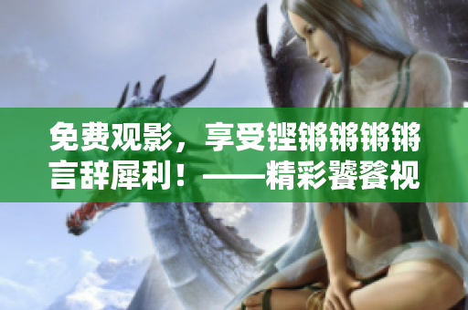 免費(fèi)觀影，享受鏗鏘鏘鏘鏘言辭犀利！——精彩饕餮視覺盛宴限時(shí)免費(fèi)！