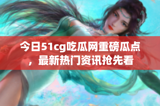今日51cg吃瓜網(wǎng)重磅瓜點，最新熱門資訊搶先看