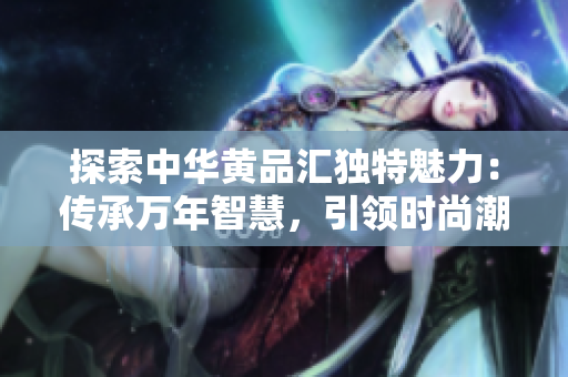 探索中華黃品匯獨特魅力：傳承萬年智慧，引領(lǐng)時尚潮流
