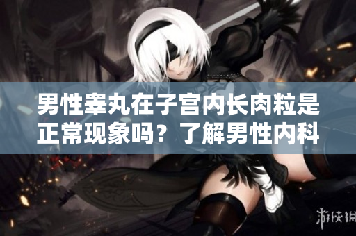 男性睪丸在子宮內(nèi)長肉粒是正?，F(xiàn)象嗎？了解男性內(nèi)科疾病中的常見問題