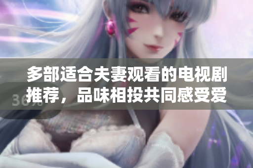 多部適合夫妻觀看的電視劇推薦,品味相投共同感受愛(ài)的甜蜜和溫暖,共享精彩時(shí)光 多部適合夫妻觀看的電視劇推薦,品味相投共同感受愛(ài)的甜蜜和溫暖,共享精彩時(shí)光