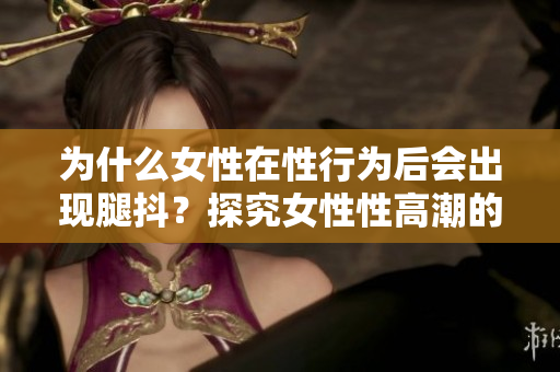 為什么女性在性行為后會出現(xiàn)腿抖？探究女性性高潮的生理原因