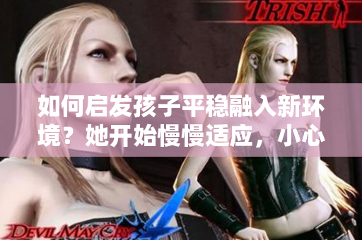 如何啟發(fā)孩子平穩(wěn)融入新環(huán)境？她開始慢慢適應(yīng)，小心謹(jǐn)慎是關(guān)鍵！