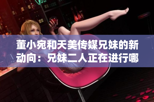 董小宛和天美傳媒兄妹的新動向：兄妹二人正在進行哪些活動？(1)