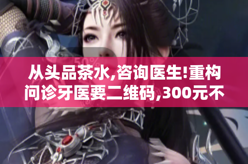 從頭品茶水,咨詢醫(yī)生!重構(gòu)問診牙醫(yī)要二維碼,300元不限次!