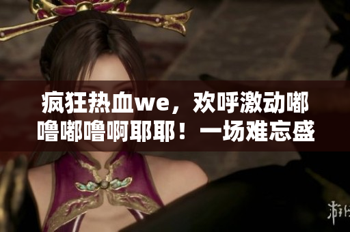 瘋狂熱血we，歡呼激動嘟嚕嘟嚕啊耶耶！一場難忘盛事注定浩蕩激蕩！