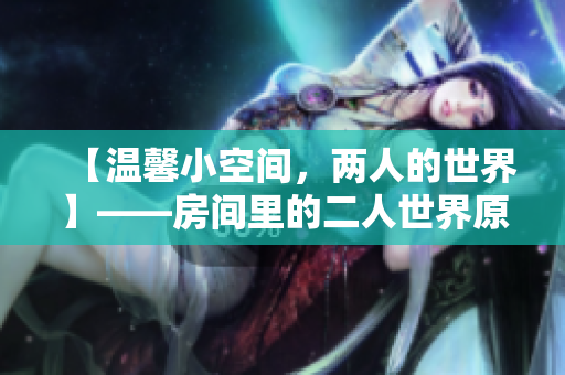 【溫馨小空間，兩人的世界】——房間里的二人世界原聲