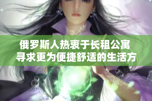 俄羅斯人熱衷于長(zhǎng)租公寓 尋求更為便捷舒適的生活方式