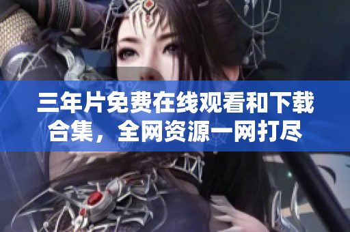 三年片免費(fèi)在線觀看和下載合集，全網(wǎng)資源一網(wǎng)打盡