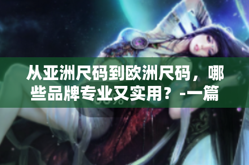 從亞洲尺碼到歐洲尺碼，哪些品牌專業(yè)又實用？-一篇全面的購物指南