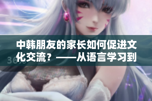 中韓朋友的家長如何促進文化交流？——從語言學(xué)習(xí)到美食分享
