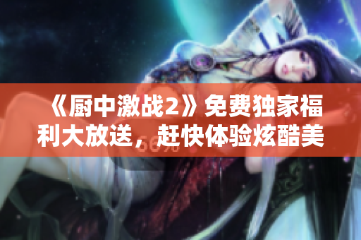 《廚中激戰(zhàn)2》免費(fèi)獨(dú)家福利大放送，趕快體驗(yàn)炫酷美食對(duì)決！