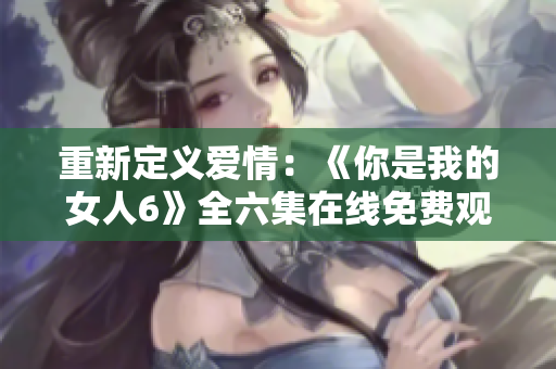 重新定義愛情：《你是我的女人6》全六集在線免費(fèi)觀看