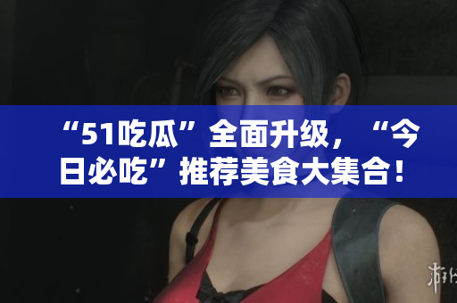“51吃瓜”全面升級(jí)，“今日必吃”推薦美食大集合！
