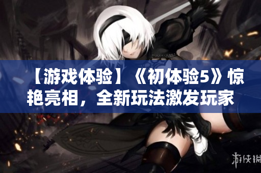 【游戲體驗(yàn)】《初體驗(yàn)5》驚艷亮相，全新玩法激發(fā)玩家熱情