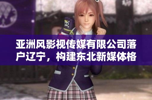 亞洲風(fēng)影視傳媒有限公司落戶遼寧，構(gòu)建東北新媒體格局