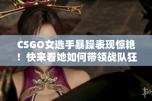 CSGO女選手暴躁表現(xiàn)驚艷！快來(lái)看她如何帶領(lǐng)戰(zhàn)隊(duì)狂虐對(duì)手！