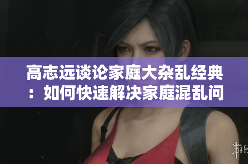高志遠(yuǎn)談?wù)摷彝ゴ箅s亂經(jīng)典：如何快速解決家庭混亂問題？