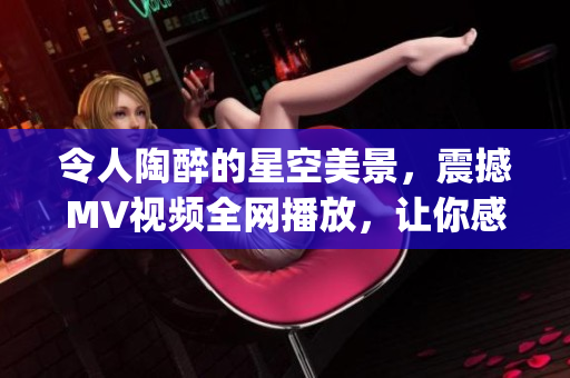 令人陶醉的星空美景，震撼MV視頻全網(wǎng)播放，讓你感受無限宇宙魅力(1)