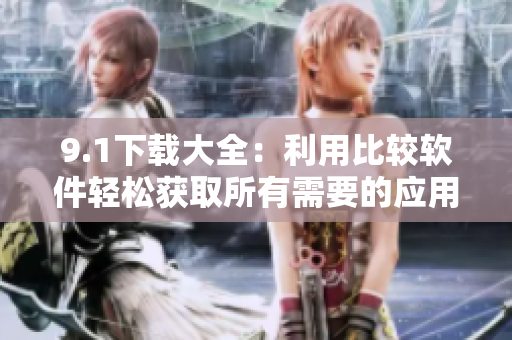 9.1下載大全：利用比較軟件輕松獲取所有需要的應用軟件