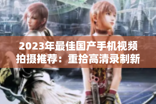 2023年最佳國產(chǎn)手機(jī)視頻拍攝推薦：重拾高清錄制新體驗(yàn)！
