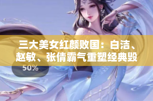 三大美女紅顏敗國：白潔、趙敏、張倩霸氣重塑經(jīng)典毀譽同歸