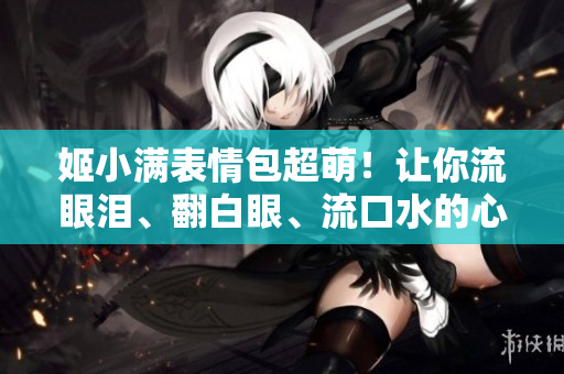 姬小滿表情包超萌！讓你流眼淚、翻白眼、流口水的心動魅力