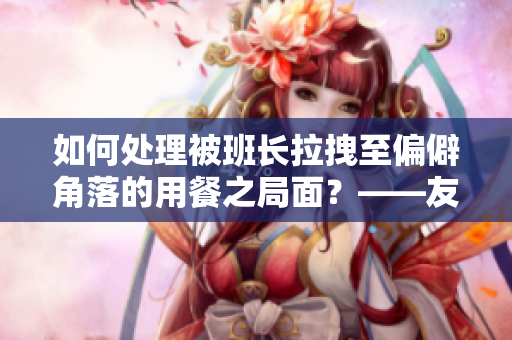 如何處理被班長拉拽至偏僻角落的用餐之局面？——友善處理社交難題