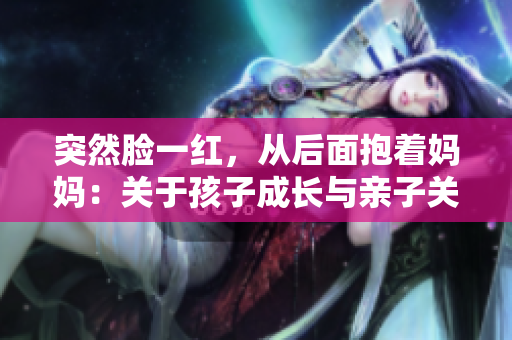 突然臉一紅，從后面抱著媽媽：關于孩子成長與親子關系的深刻反思