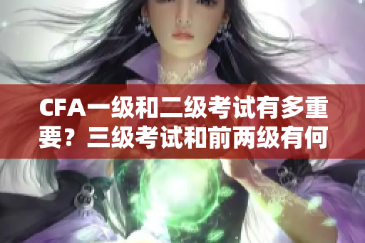 CFA一級和二級考試有多重要？三級考試和前兩級有何關聯(lián)？