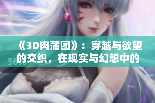 《3D肉蒲團(tuán)》：穿越與欲望的交織，在現(xiàn)實(shí)與幻想中的掙扎