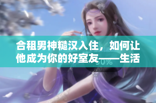 合租男神糙漢入住，如何讓他成為你的好室友——生活經(jīng)驗(yàn)分享