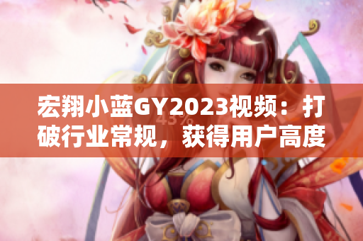 宏翔小藍(lán)GY2023視頻：打破行業(yè)常規(guī)，獲得用戶高度評價