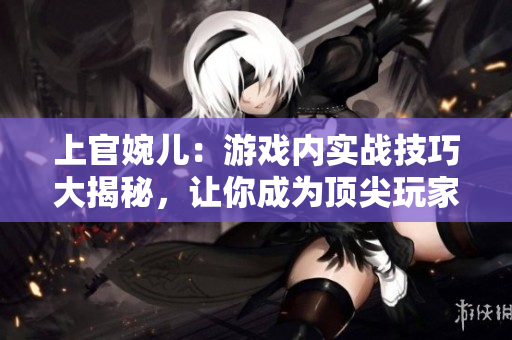 上官婉兒：游戲內(nèi)實(shí)戰(zhàn)技巧大揭秘，讓你成為頂尖玩家！