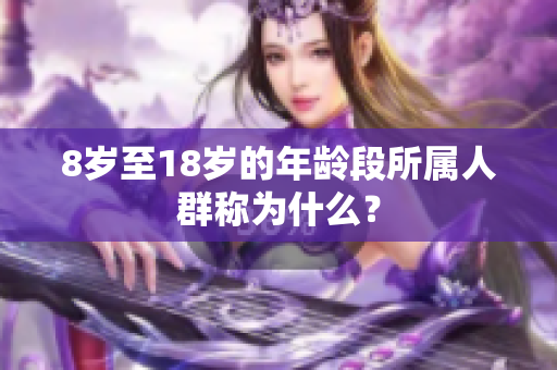 8歲至18歲的年齡段所屬人群稱為什么? 8歲至18歲的年齡段所屬人群稱為什么?