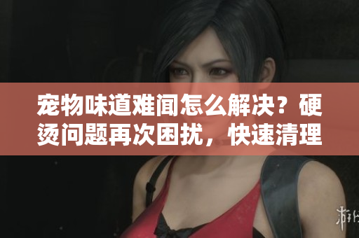 寵物味道難聞怎么解決？硬燙問題再次困擾，快速清理方法分享