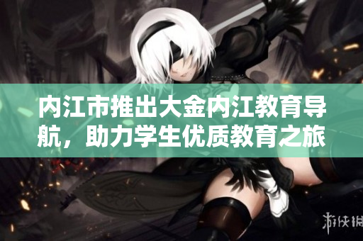 內(nèi)江市推出大金內(nèi)江教育導(dǎo)航，助力學(xué)生優(yōu)質(zhì)教育之旅