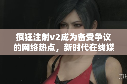 瘋狂注射v2成為備受爭(zhēng)議的網(wǎng)絡(luò)熱點(diǎn)，新時(shí)代在線媒體跟進(jìn)報(bào)道