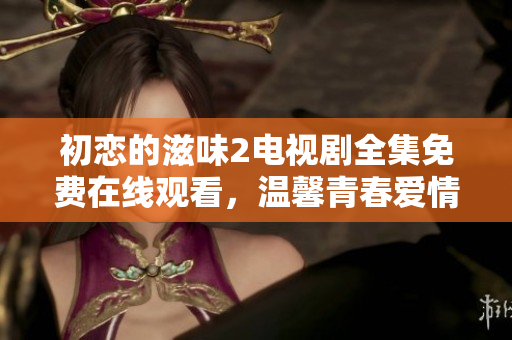 初戀的滋味2電視劇全集免費在線觀看，溫馨青春愛情劇情扣人心弦