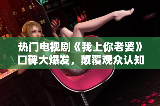 熱門電視劇《我上你老婆》口碑大爆發(fā)，顛覆觀眾認知，抖音新流行！