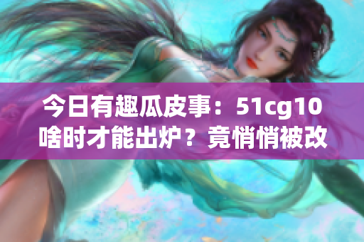 今日有趣瓜皮事：51cg10啥時(shí)才能出爐？竟悄悄被改編？