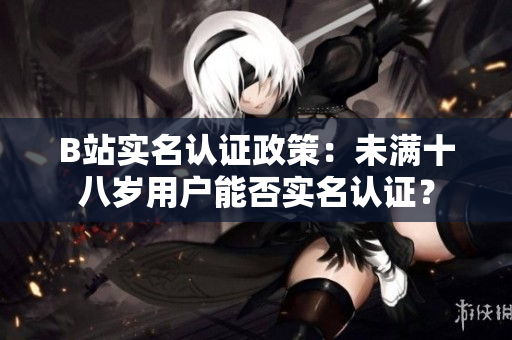 B站實(shí)名認(rèn)證政策：未滿十八歲用戶能否實(shí)名認(rèn)證？