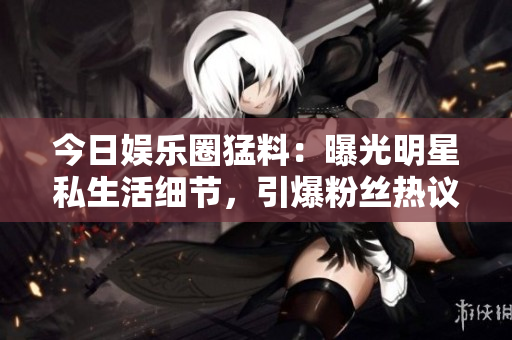 今日娛樂圈猛料：曝光明星私生活細(xì)節(jié)，引爆粉絲熱議！